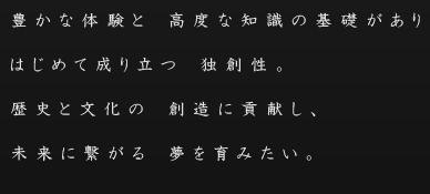 豊かな体験と高度な知識の基礎がありはじめて成り立つ独創性。 歴史と文化の創造に貢献し、 未来に繋がる夢を育みたい。